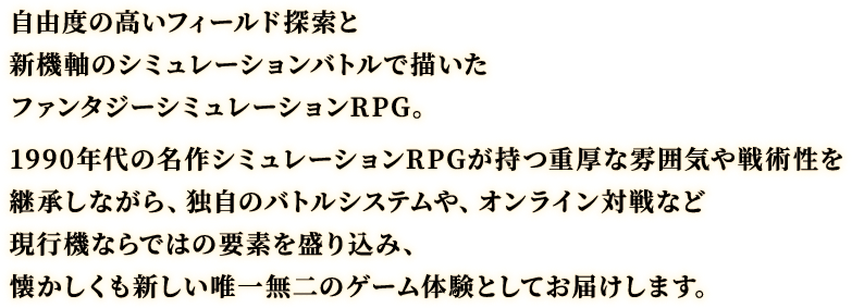 自由度の高いフィールド探索と新機軸のシミュレーションバトルで描いたファンタジーシミュレーションRPG。1990年代の名作シミュレーションRPGが持つ重厚な雰囲気や戦術性を継承しながら、独自のバトルシステムや、オンライン対戦など現行機ならではの要素を盛り込み、懐かしくも新しい唯一無二のゲーム体験としてお届けします。